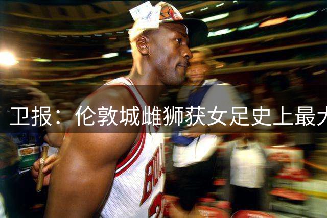 卫报：伦敦城雌狮获女足史上最大胸前赞助合同，超部分英超男足