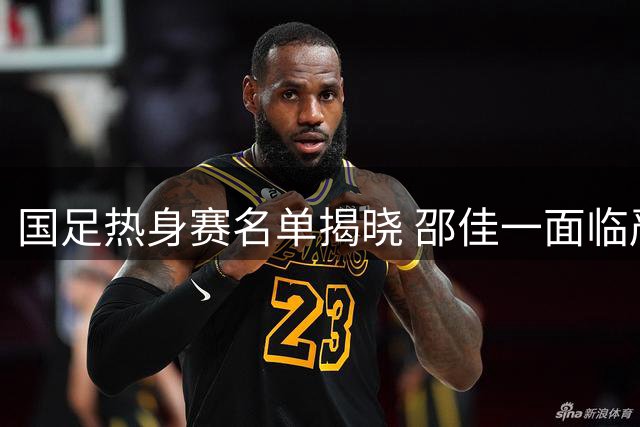 国足热身赛名单揭晓 邵佳一面临严峻挑战