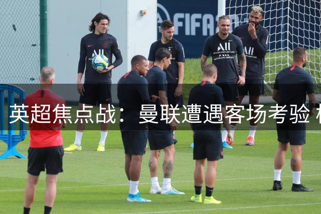 英超焦点战：曼联遭遇客场考验 枪手蓝军上演强强对话